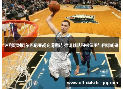 达利奇对阿尔巴尼亚战充满期待 强调球队积极氛围与目标明确 达利奇对阿尔巴尼亚战充满期待 强调球队积极氛围与目标明确