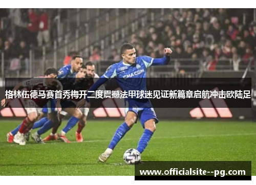 格林伍德马赛首秀梅开二度震撼法甲球迷见证新篇章启航冲击欧陆足 格林伍德马赛首秀梅开二度震撼法甲球迷见证新篇章启航冲击欧陆足
