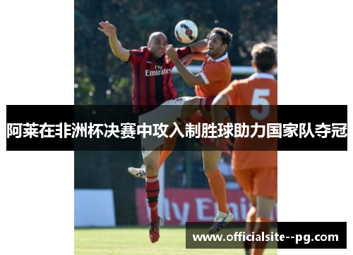 阿莱在非洲杯决赛中攻入制胜球助力国家队夺冠 阿莱在非洲杯决赛中攻入制胜球助力国家队夺冠